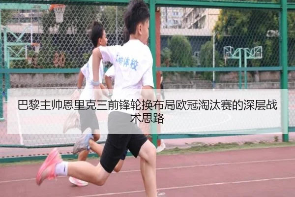 巴黎主帅恩里克三前锋轮换布局欧冠淘汰赛的深层战术思路