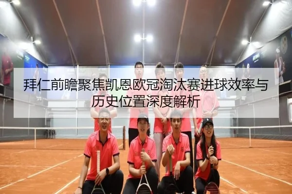 拜仁前瞻聚焦凯恩欧冠淘汰赛进球效率与历史位置深度解析