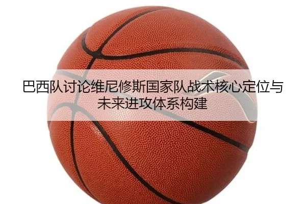巴西队讨论维尼修斯国家队战术核心定位与未来进攻体系构建