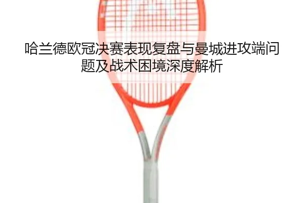 哈兰德欧冠决赛表现复盘与曼城进攻端问题及战术困境深度解析 - kaiyun